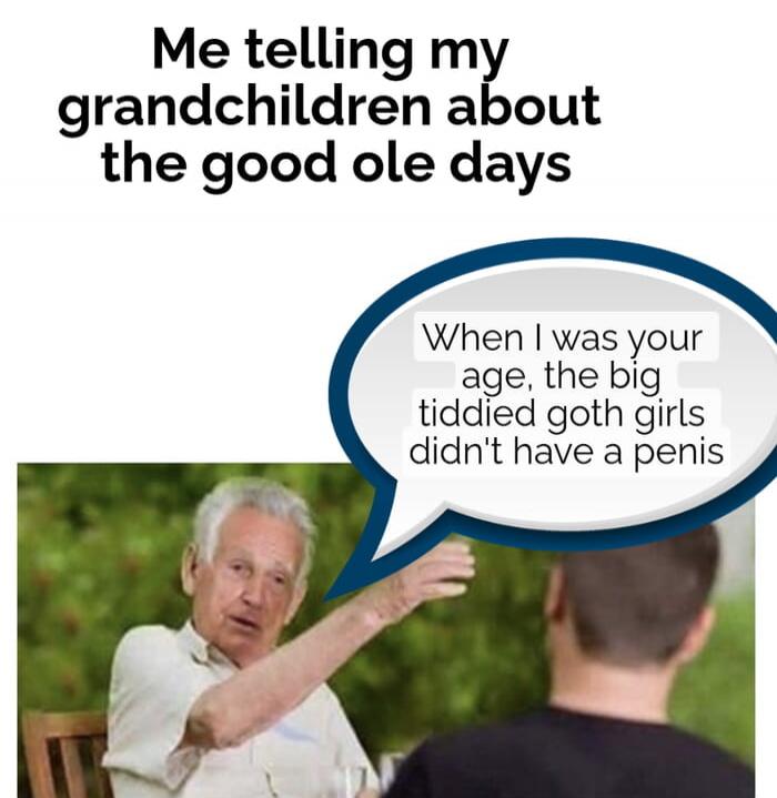 Me telling my grandchilden about the good ole days
When I was your age, the big tiddied goth girls didn't have a penis