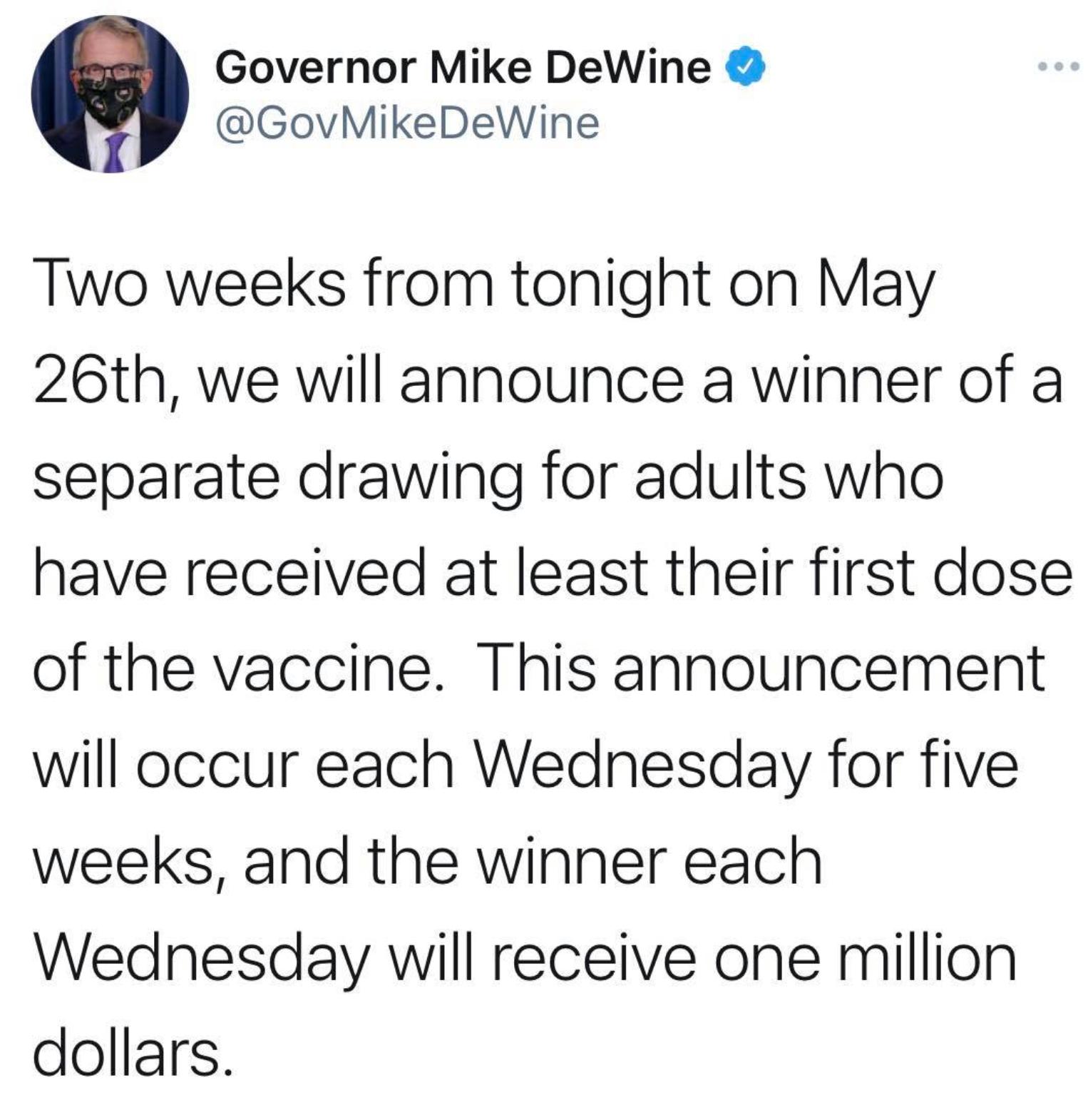 Governor Mike DeWine GovMikeDeWine Two weeks from tonight on May 26th we will announce a winner of a separate drawing for adults who have received at least their first dose of the vaccine This announcement will occur each Wednesday for five weeks and the winner each Wednesday will receive one million dollars