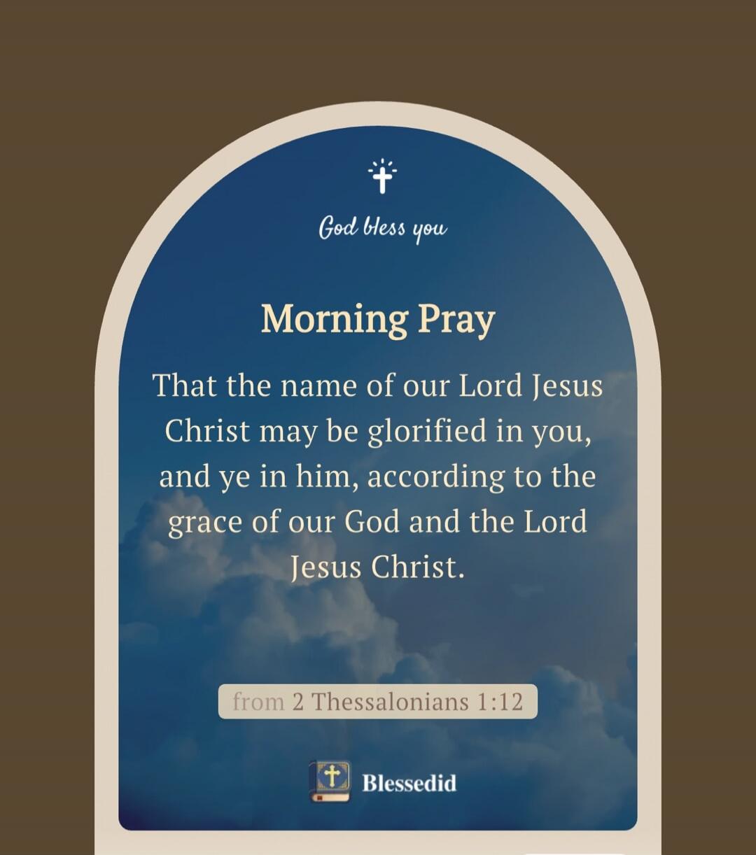God bless you

Morning Pray
That the name of our Lord Jesus Christ may be glorified in you, and ye in him, according to the grace of our God and the Lord Jesus Christ.

from 2 Thessalonians 1:12