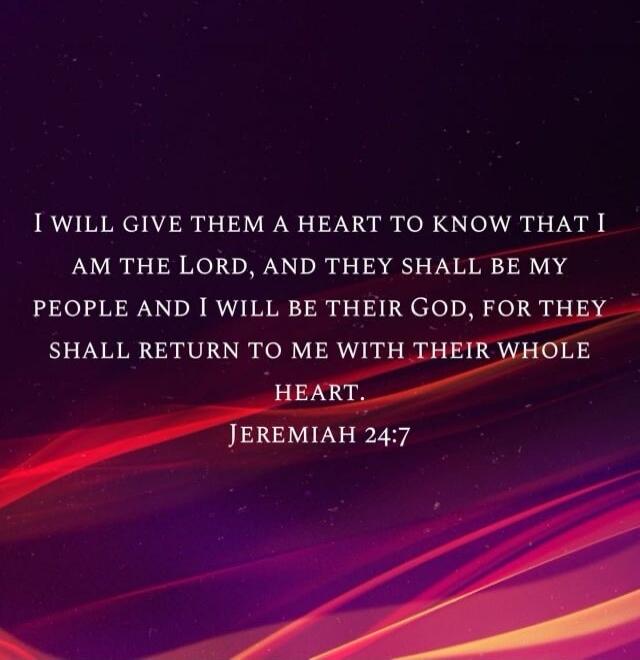 I will give them a heart to know that I am the Lord, and they shall be my people and I will be their God, for they shall return to me with their whole heart. Jeremiah 24:7