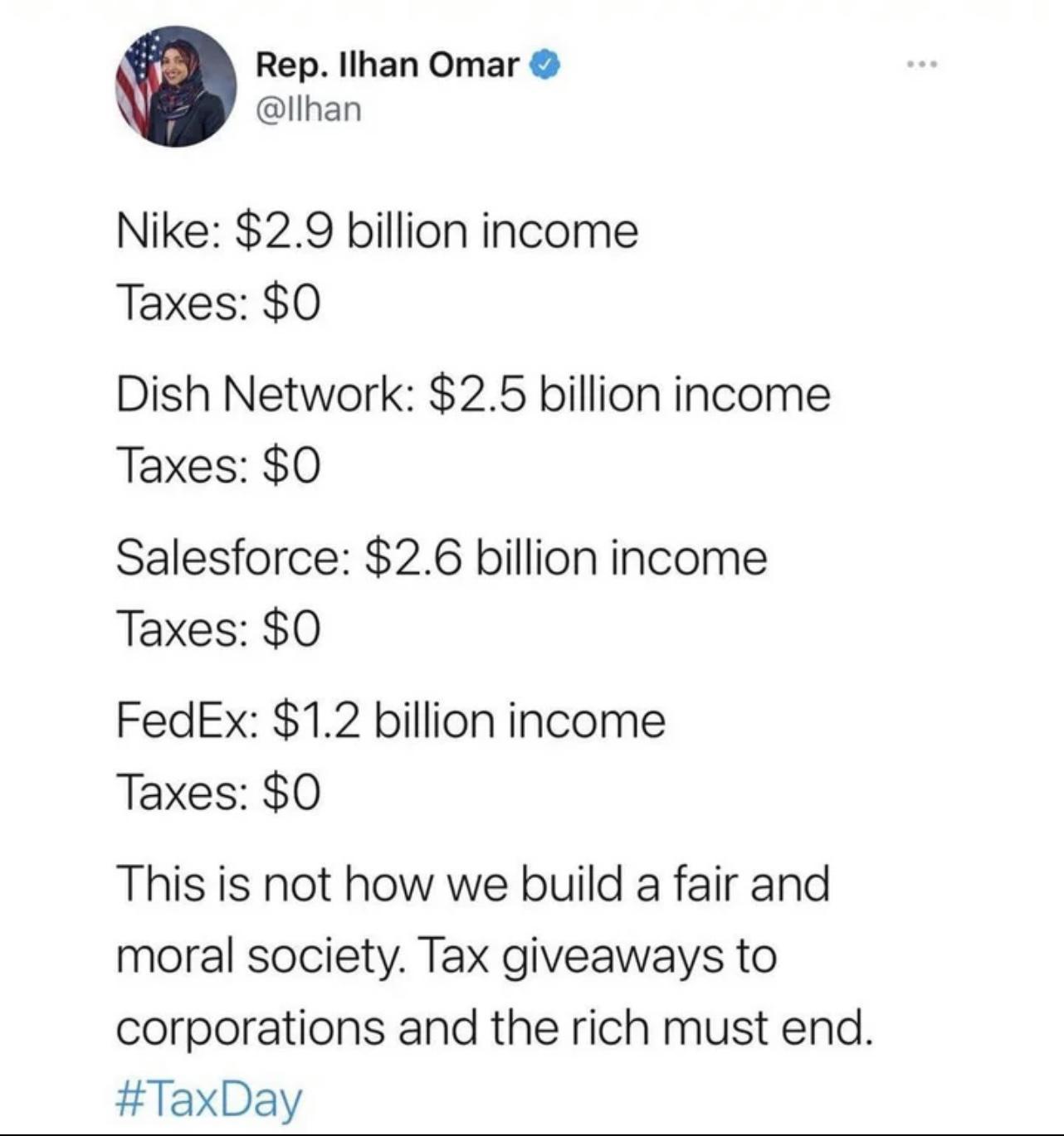 Rep Ilhan Omar llhan Nike 29 billion income Taxes 0 Dish Network 25 billion income Taxes 0 Salesforce 26 billion income Taxes 0 FedEx 12 billion income Taxes 0 This is not how we build a fair and moral society Tax giveaways to corporations and the rich must end TaxDay