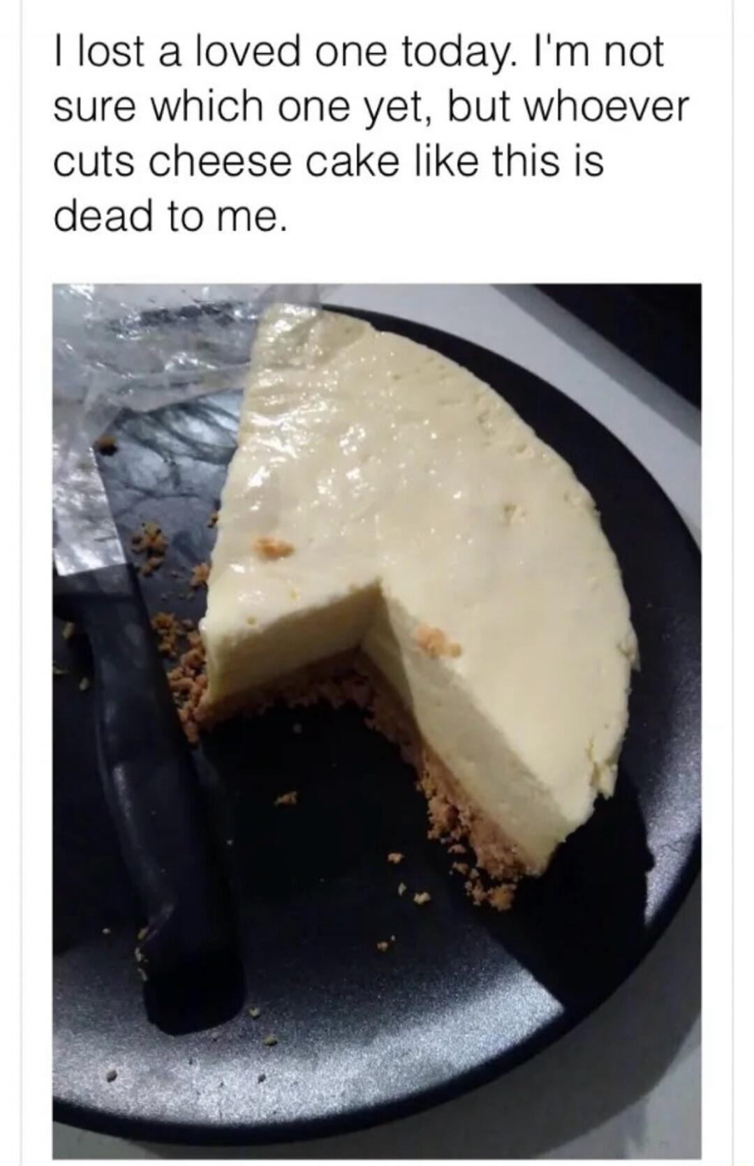 I lost a loved one today. I'm not sure which one yet, but whoever cuts cheese cake like this is dead to me.