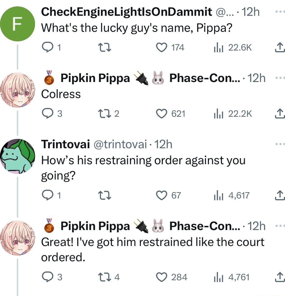 CheckEngineLightisOnDammit 12h Whats the lucky guys name Pippa 1 n Q1 ihi 226K 7 PipkinPippa 4 i4 Phase Con 12h Colress O3 02 Q 621 i 222K Trintovai trintovai 12h Hows his restraining order against you going O o Qe th 4617 Pipkin Pippa 4 4 Phase Con 12h reat Ive got him restrained like the court ordered Qs 04 Q284 y 4761