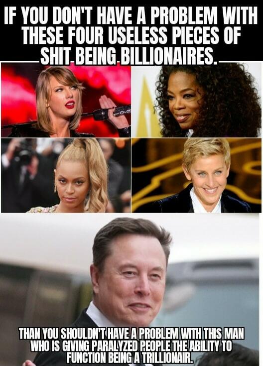 IF YOU DON'T HAVE A PROBLEM WITH THESE FOUR USELESS PIECES OF SHIT BEING BILLIONAIRES. THAN YOU SHOULDN'T HAVE A PROBLEM WITH THIS MAN WHO IS GIVING PARALYZED PEOPLE THE ABILITY TO FUNCTION BEING A TRILLIONAIR.