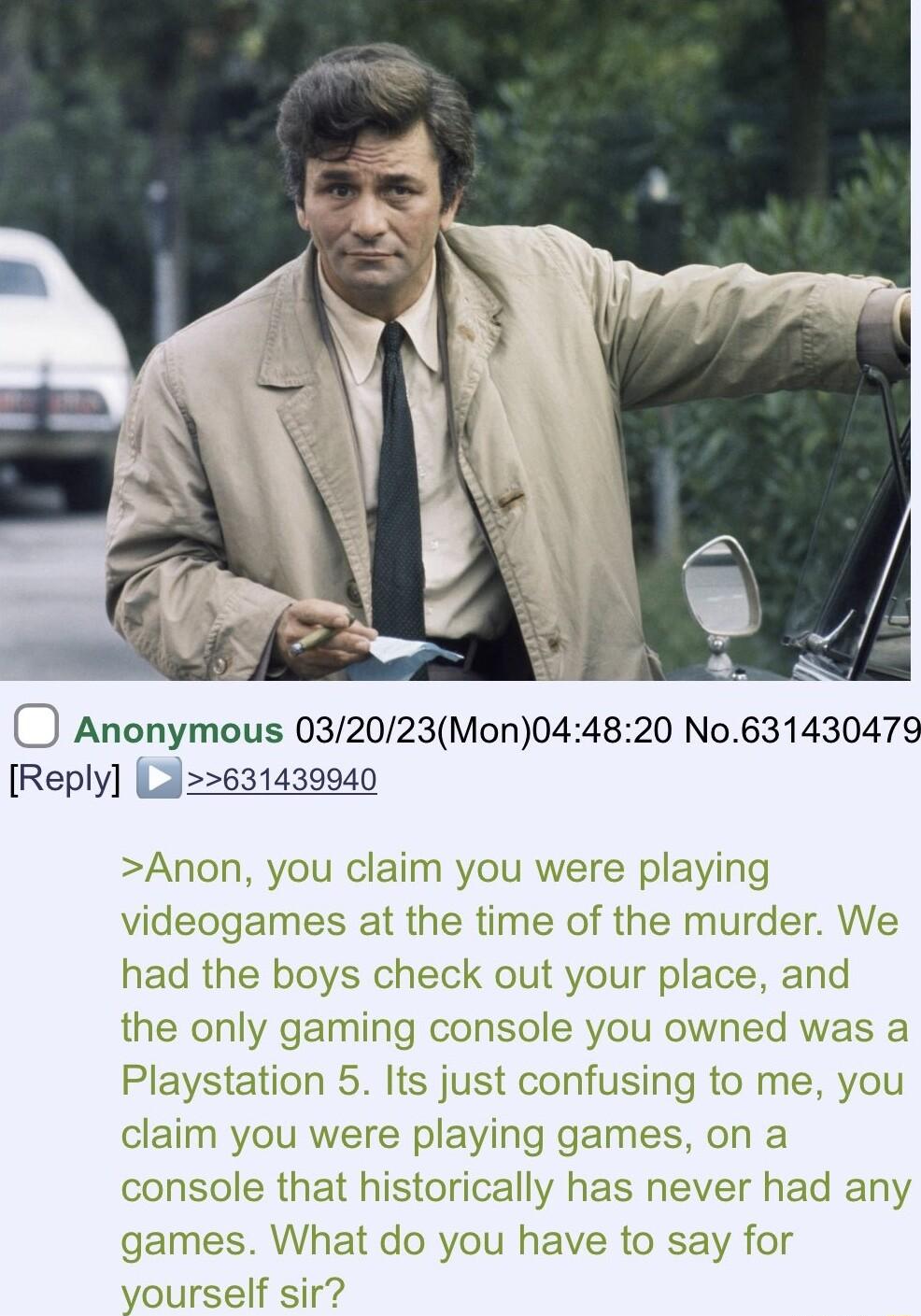 Anonymous 032023Mon044820 No63143047 Reply L631439940 Anon you claim you were playing videogames at the time of the murder W had the boys check out your place and the only gaming console you owned was a Playstation 5 Its just confusing to me you claim you were playing games on a console that historically has never had any What do you have to say for If sir