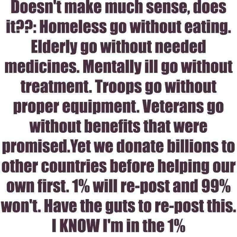 doesnt make much sense uoes it23 Homeless go without eating Elderly go without needed medicines Mentally ill go without treatment Troops yo without proper equipment Veterans go without benefits that were promisedYet we donate hillions to other countries hefore helping our own first 1 will re post and 99 wont Have the guts to re post this I KNOW Imin the 1