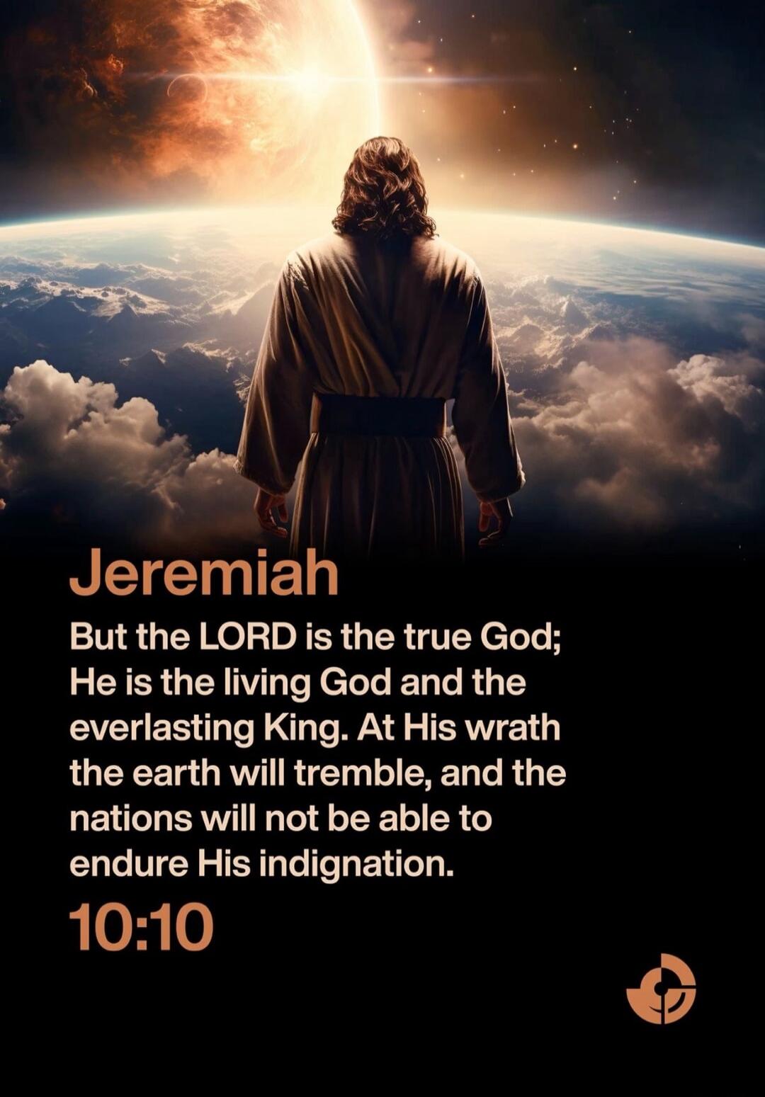 Jeremiah
But the LORD is the true God; He is the living God and the everlasting King. At His wrath the earth will tremble, and the nations will not be able to endure His indignation.
10:10