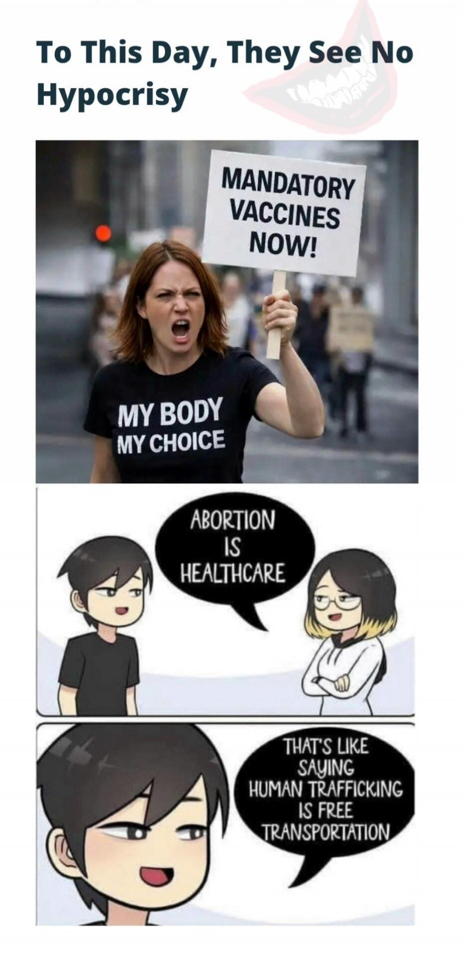 To This Day, They See No Hypocrisy
MANDATORY VACCINES NOW!
MY BODY MY CHOICE
ABORTION IS HEALTHCARE
THAT'S LIKE SAYING HUMAN TRAFFICKING IS FREE TRANSPORTATION