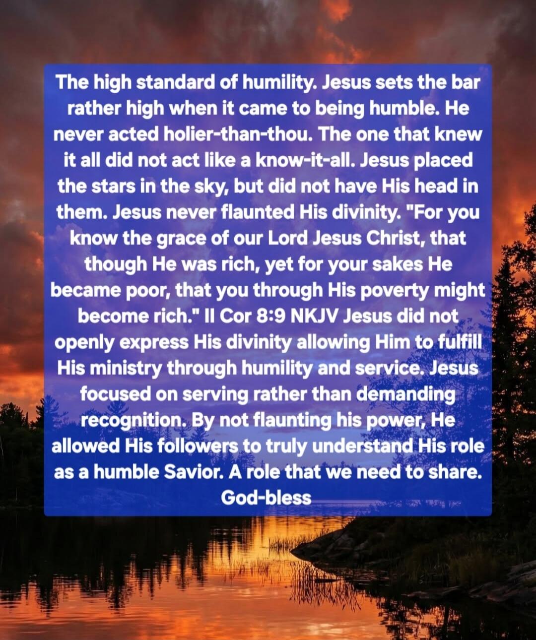 The high standard of humility. Jesus sets the bar rather high when it came to being humble. He never acted holier-than-thou. The one that knew it all did not act like a know-it-all. Jesus placed the stars in the sky, but did not have His head in them. Jesus never flaunted His divinity. 