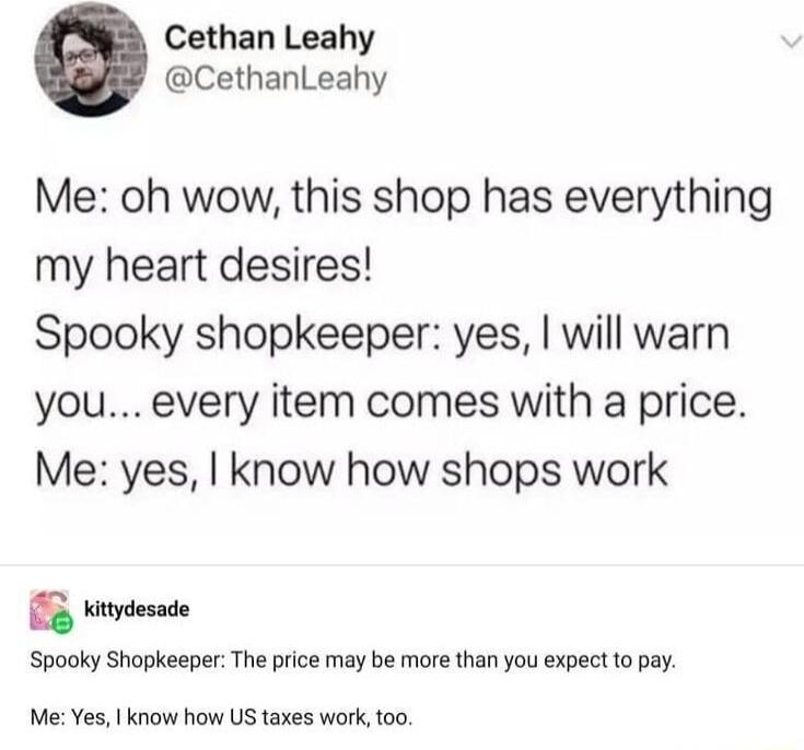 Cethan Leahy CethanLeahy Me oh wow this shop has everything my heart desires Spooky shopkeeper yes will warn you every item comes with a price Me yes know how shops work 5 Kitydesade Spooky Shopkeeper The price may be more than you expect to pay Me Yes know how US taxes work oo