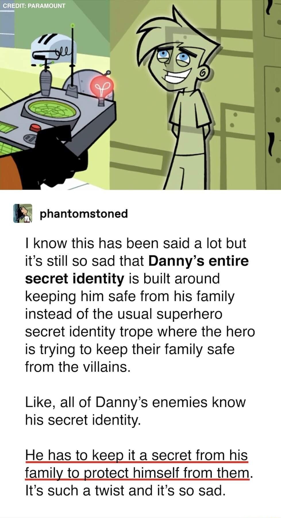 phantomstoned I know this has been said a lot but its still so sad that Dannys entire secret identity is built around keeping him safe from his family instead of the usual superhero secret identity trope where the hero is trying to keep their family safe from the villains Like all of Dannys enemies know his secret identity He has to keep it a secret from his family to protect himself from them Its