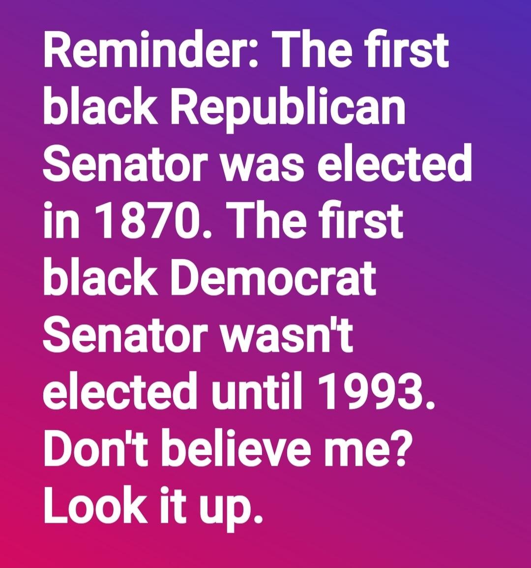 Reminder: The first black Republican Senator was elected in 1870. The first black Democrat Senator wasn't elected until 1993. Don't believe me? Look it up.