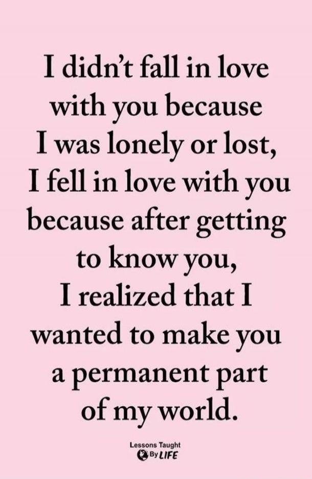 I didn’t fall in love with you because I was lonely or lost, I fell in love with you because after getting to know you, I realized that I wanted to make you a permanent part of my world.
