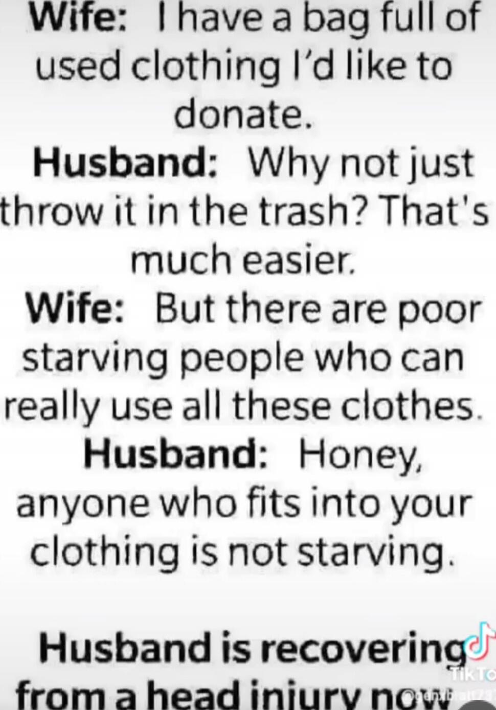 Wife: I have a bag full of used clothing I’d like to donate. Husband: Why not just throw it in the trash? That’s much easier. Wife: But there are poor starving people who can really use all these clothes. Husband: Honey, anyone who fits into your clothing is not starving. Husband is recovering from a head injury now