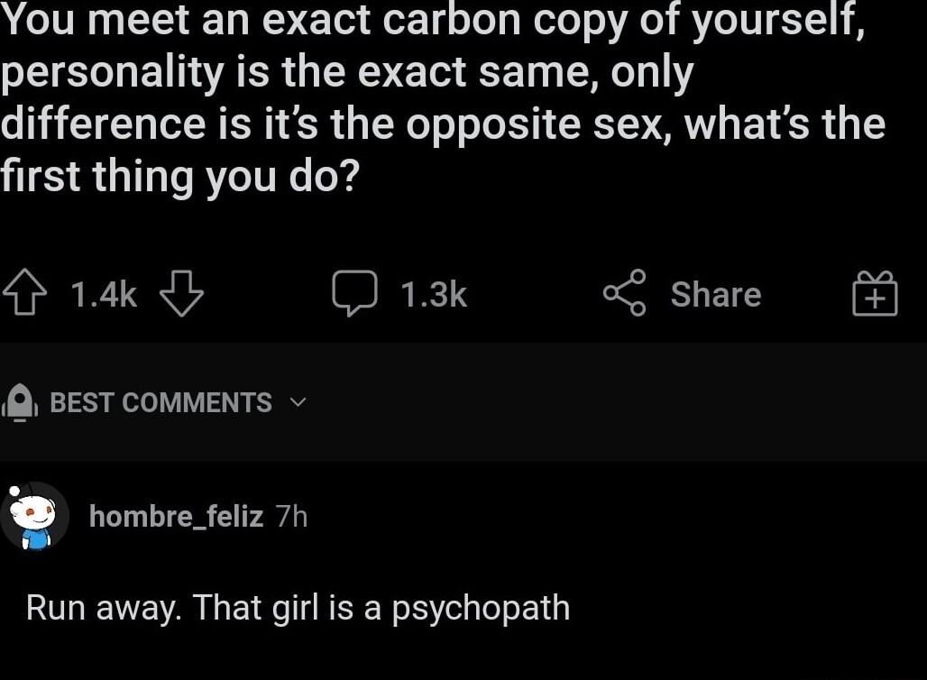 You meet an exact carbon copy of yourself personality is the exact same only difference is its the opposite sex whats the first thing you do 14 BEEN share Q BEST COMMENTS hombre_feliz 7h Run away That girl is a psychopath