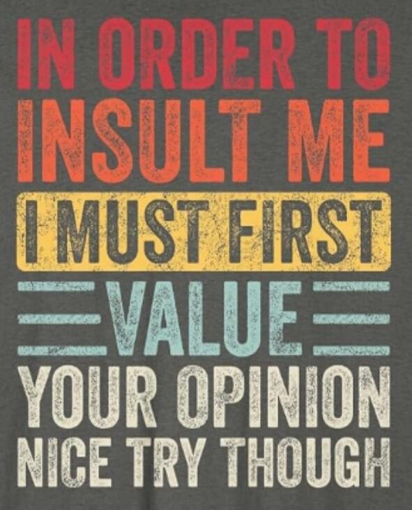 IN ORDER TO INSULT ME I MUST FIRST VALUE YOUR OPINION NICE TRY THOUGH