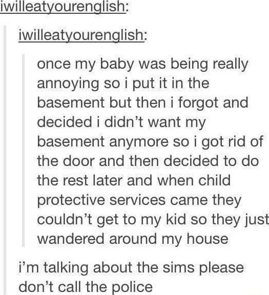 Iwilleatyourenglish iwilleatyourenglish once my baby was being really annoying so i put it in the basement but then i forgot and decided i didnt want my basement anymore so i got rid of the door and then decided to do the rest later and when child protective services came they couldnt get to my kid so they just wandered around my house im talking about the sims please dont call the police