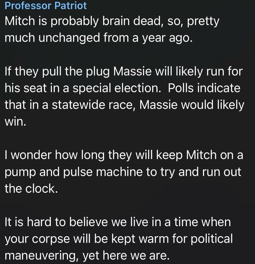 Professor Patriot Mitch is probably brain dead, so, pretty much unchanged from a year ago. If they pull the plug Massie will likely run for his seat in a special election. Polls indicate that in a statewide race, Massie would likely win. I wonder how long they will keep Mitch on a pump and pulse machine to try and run out the clock. It is hard to b