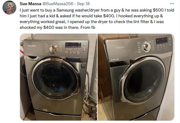 Sue Mass 1just went to buy a Samsung washerdryer from a guy he was asking 500 1 told him just had a kid asked if he would take 400 hooked everything up everything worked great opened up the dryer to check the lint filter was shocked my 400 was in there From fb