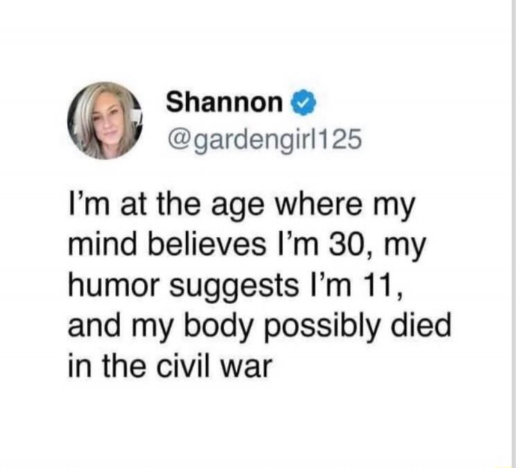 i’m at the age where my mind believes i’m 30, my humor suggests i’m 11, and my body possibly died in the civil war