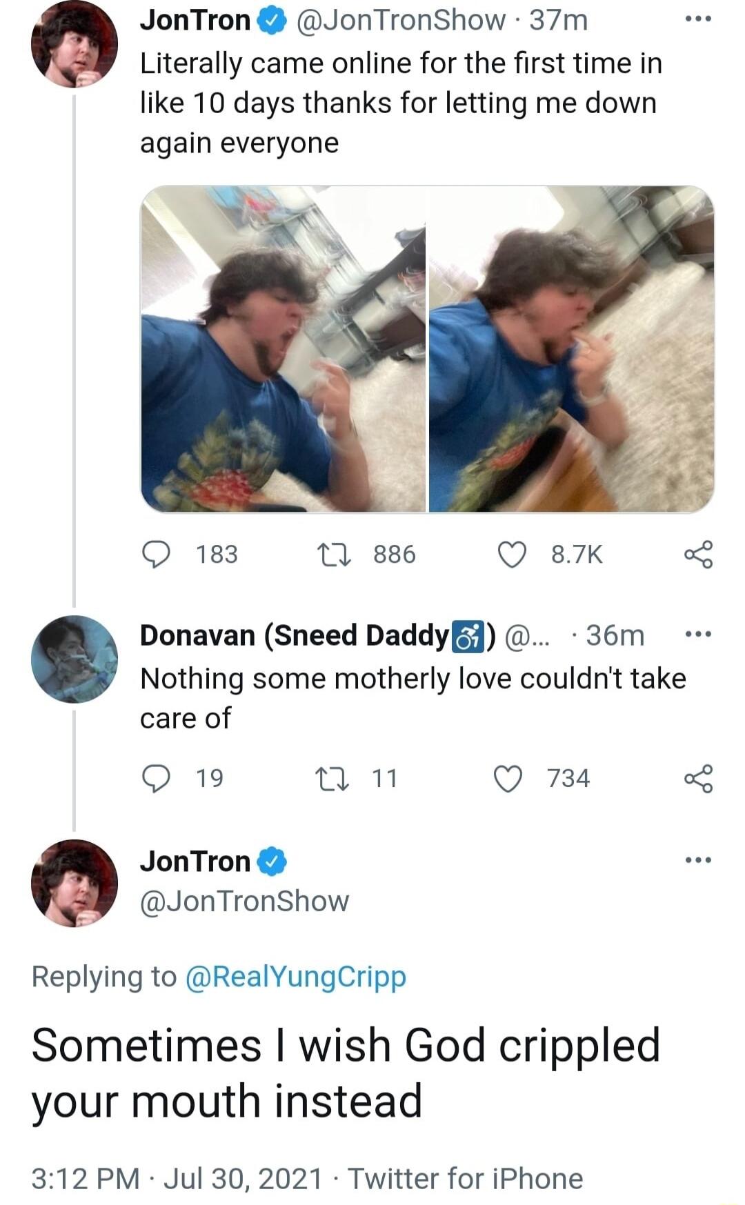 JonTron JonTronShow 37m Literally came online for the first time in like 10 days thanks for letting me down again everyone 4 Q 183 10 886 Q 87K o Nothing some motherly love couldnt take care of Q 19 un Q 734 o JonTron JonTronShow Replying to RealYungCripp Donavan Sneed DaddyE 36m Sometimes wish God crippled your mouth instead 312 PM Jul 30 2021 Twitter for iPhone