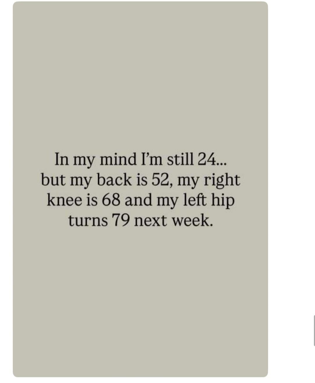 In my mind I'm still 24... but my back is 52, my right knee is 68 and my left hip turns 79 next week.
