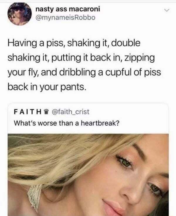 nasty ass macaroni v mynameisRobbo Having a piss shaking it double shaking it putting it back in zipping your fly and dribbling a cupful of piss back in your pants FAITH faith_crist Whats worse than a heartbreak