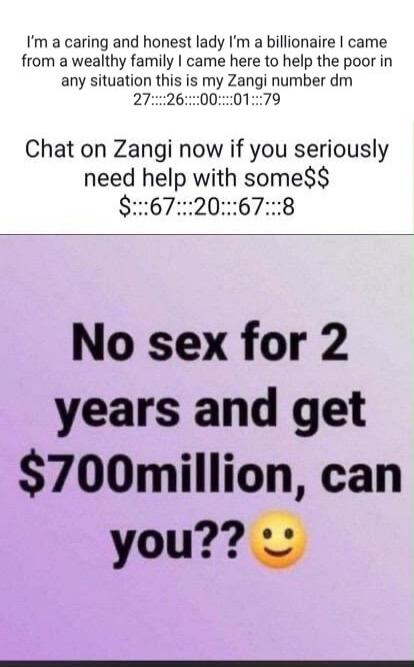 I'm a caring and honest lady I'm a billionaire I came from a wealthy family I came here to help the poor in any situation this is my Zangi number dm 27...26...00...01...79 Chat on Zangi now if you seriously need help with some$$ $...67...20...67...8 No sex for 2 years and get $700million, can you?? 😊