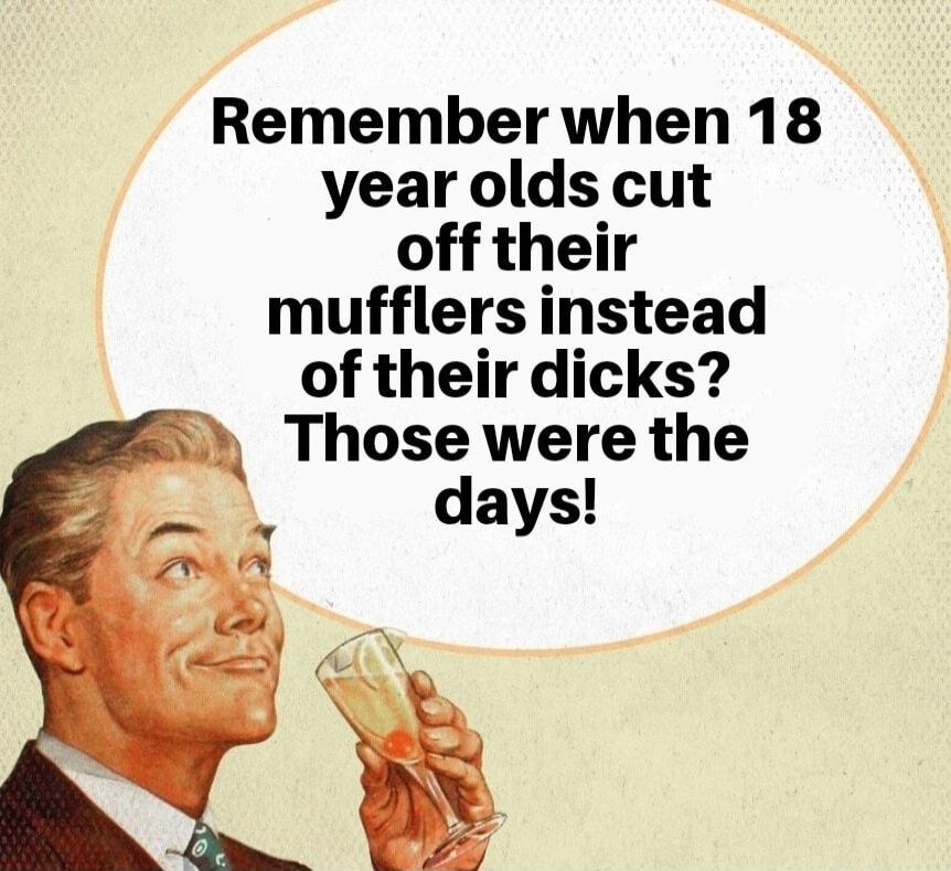 Remember when 18 year olds cut off their mufflers instead of their dicks? Those were the days!
