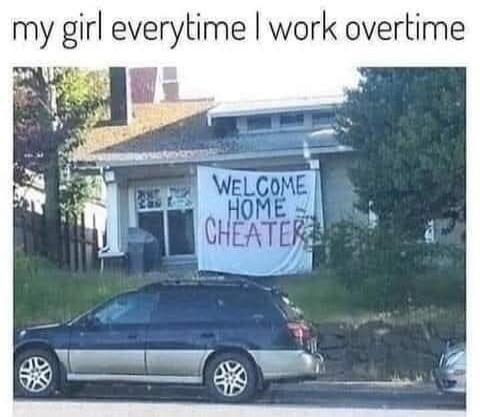 my girl everytime I work overtime
WELCOME HOME CHEATER