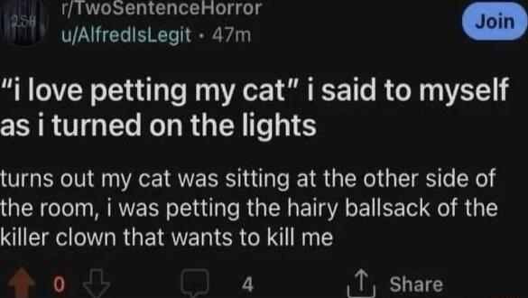 rfiwosentenceHorror uAlfredisLegit 47m m i love petting my cat i said to myself as i turned on the lights turns out my cat was sitting at the other side of the room i was petting the hairy ballsack of the killer clown that wants to kill me 4 T share