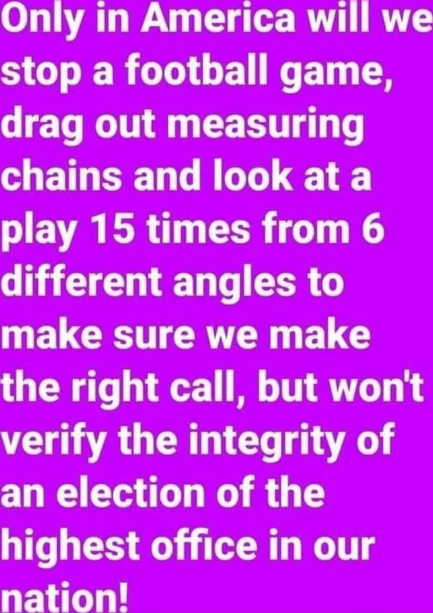 Only in America will we stop a football game, drag out measuring chains and look at a play 15 times from 6 different angles to make sure we make the right call, but won't verify the integrity of an election of the highest office in our nation!
