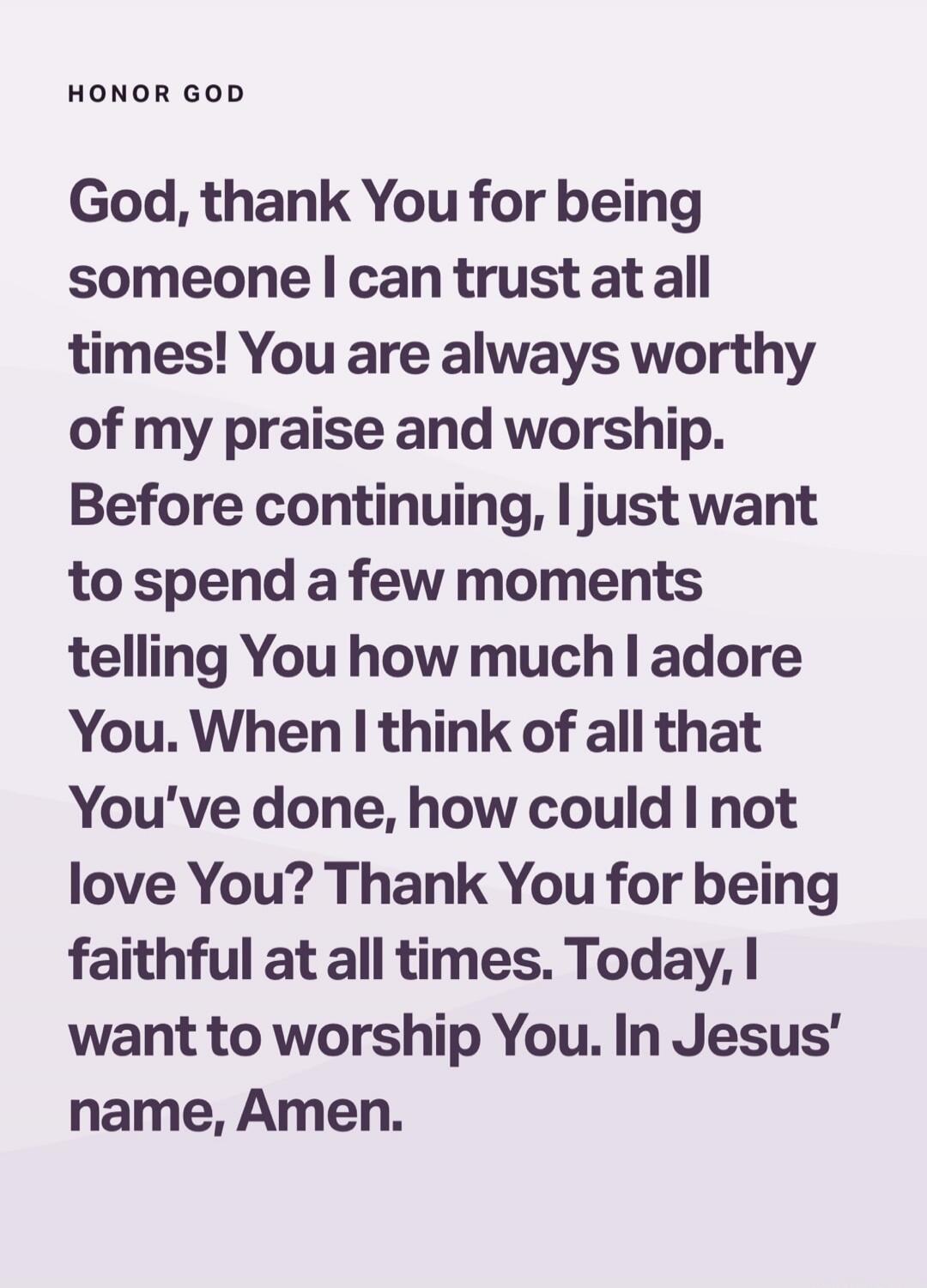 God, thank You for being someone I can trust at all times! You are always worthy of my praise and worship. Before continuing, I just want to spend a few moments telling You how much I adore You. When I think of all that You've done, how could I not love You? Thank You for being faithful at all times. Today, I want to worship You. In Jesus' name, Am