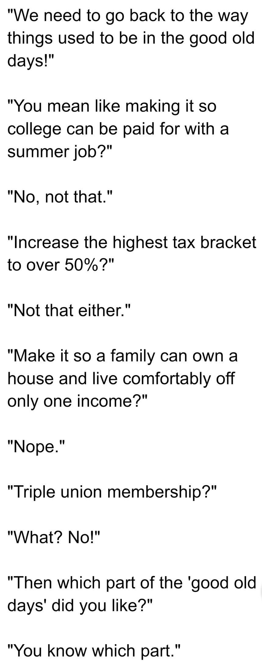 We need to go back to the way things used to be in the good old days You mean like making it so college can be paid for with a summer job No not that Increase the highest tax bracket to over 507 Not that either Make it so a family can own a house and live comfortably off only one income Nope Triple union membership What No Then which part of the good old days did you like You know which part