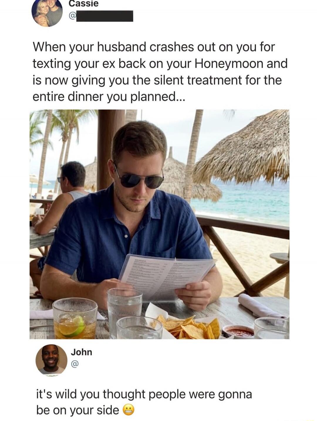 Cassie
When your husband crashes out on you for texting your ex back on your Honeymoon and is now giving you the silent treatment for the entire dinner you planned...
John
it's wild you thought people were gonna be on your side 😬