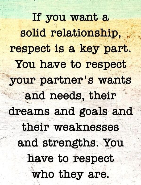If you want a solid relationship, respect is a key part. You have to respect your partner's wants and needs, their dreams and goals and their weaknesses and strengths. You have to respect who they are.