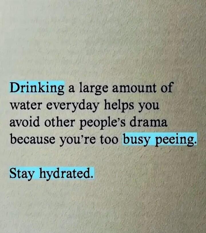 Drinking a large amount of water everyday helps you avoid other people's drama because you're too busy peeing. Stay hydrated.