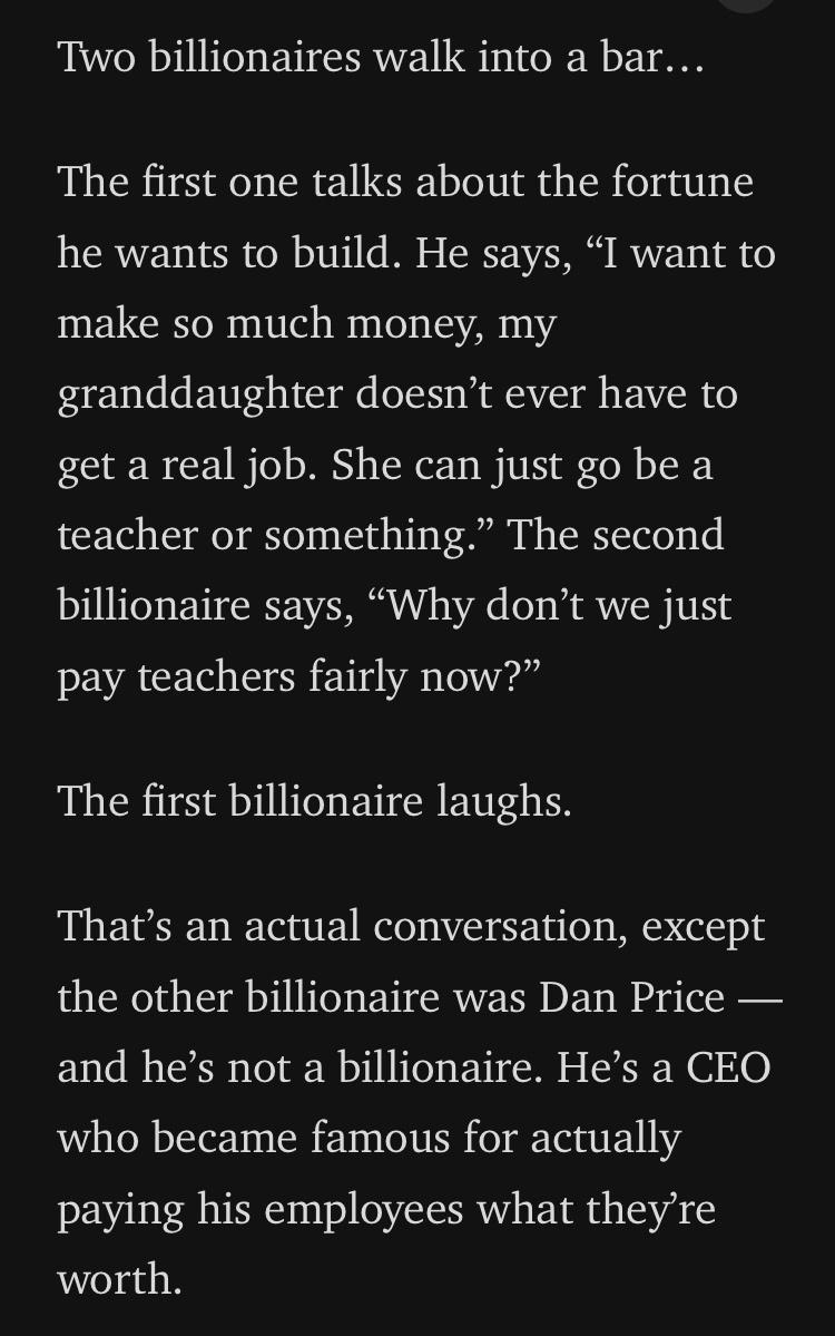 Two billionaires walk into a bar The first one talks about the fortune he wants to build He says I want to make so much money my granddaughter doesnt ever have to get a real job She can just go be a teacher or something The second billionaire says Why dont we just pay teachers fairly now The first billionaire laughs Thats an actual conversation except the other billionaire was Dan Price and hes no