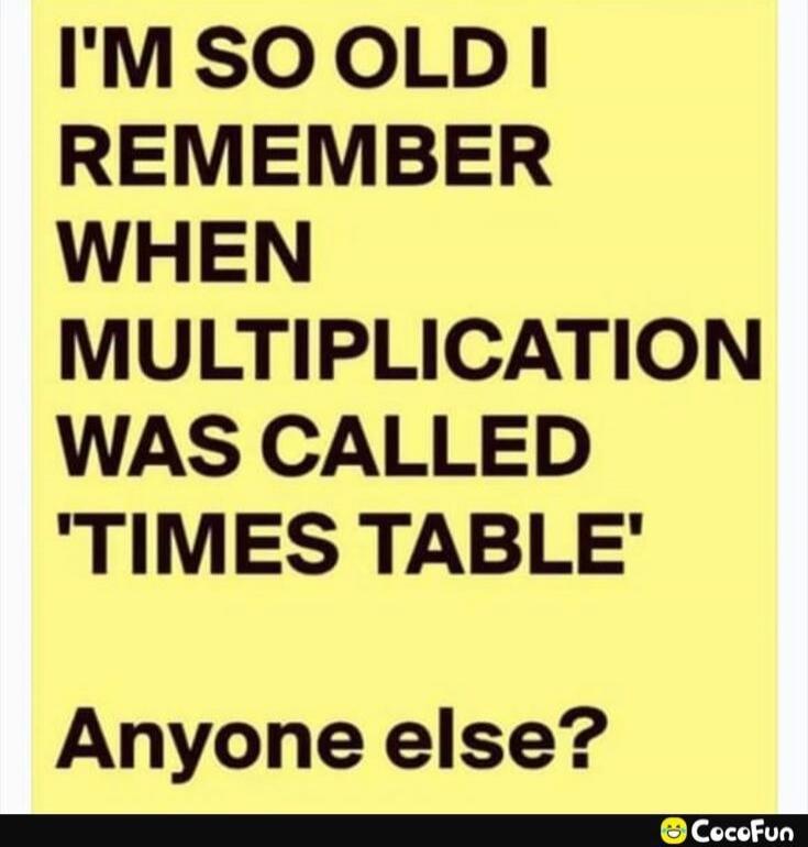 I'M SO OLD I REMEMBER WHEN MULTIPLICATION WAS CALLED 'TIMES TABLE'\nAnyone else?