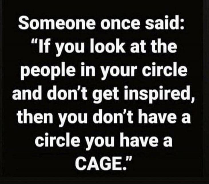 Someone once said: “If you look at the people in your circle and don’t get inspired, then you don’t have a circle you have a CAGE.”