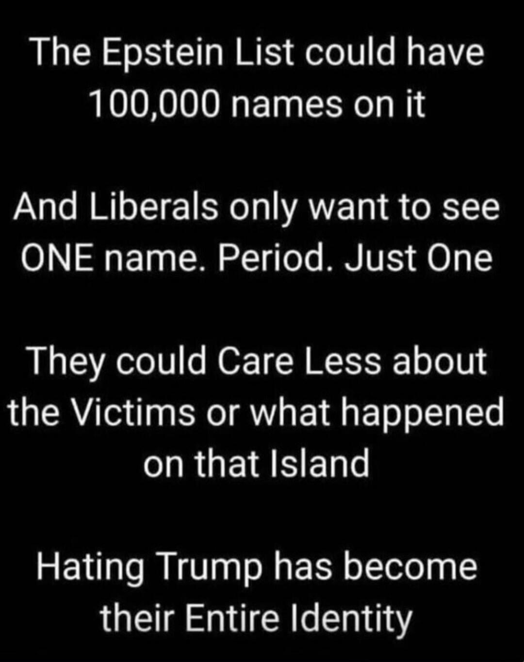 The Epstein List could have 100,000 names on it And Liberals only want to see ONE name. Period. Just One They could Care Less about the Victims or what happened on that Island Hating Trump has become their Entire Identity