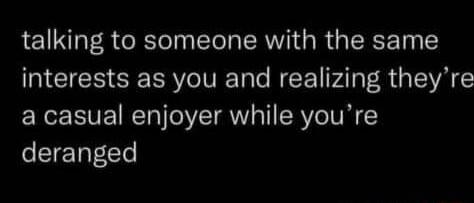 talking to someone with the same NGRS RCIVETal N Al R G ISVA a casual enjoyer while youre deranged