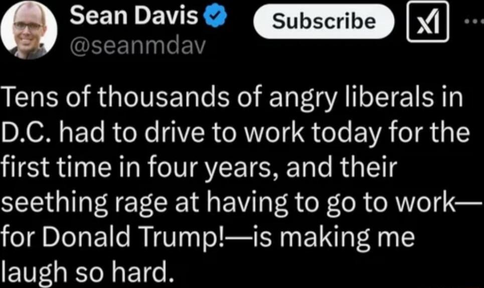 Sean Davics X ELINLEL Tens of thousands of angry liberals in XN ET R o X IR RWe IS T EVAI RS 1Y first time in four years and their seething rage at having to go to work for Donald Trumpis making me laugh so hard