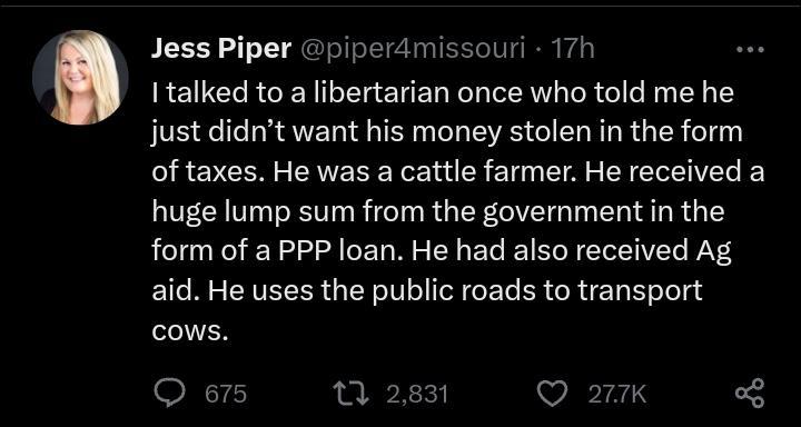 Jess Piper iy I talked to a ibertarian once who told me he just didnt want his money stolen in the form of taxes He was a cattle farmer He received a huge lump sum from the government in the form of a PP loan He had also received Ag aid He uses the public roads to transport cows Q o715 e erdmissouri 17h Q 21k 3