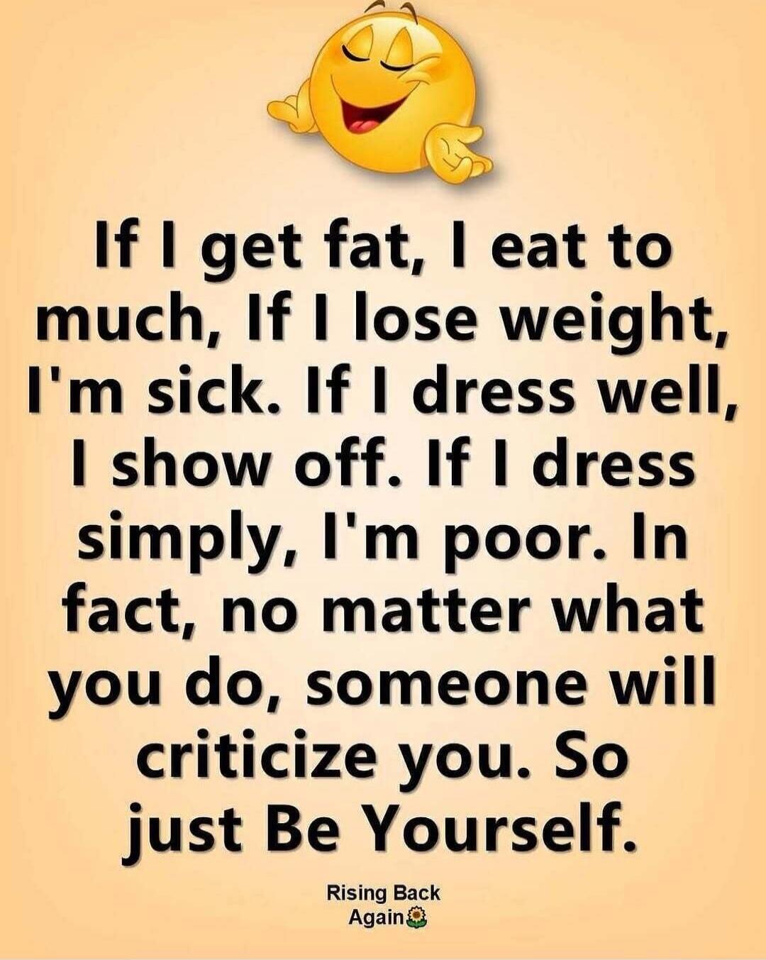 If I get fat, I eat too much. If I lose weight, I'm sick. If I dress well, I show off. If I dress simply, I'm poor. In fact, no matter what you do, someone will criticize you. So just Be Yourself. Rising Back Again