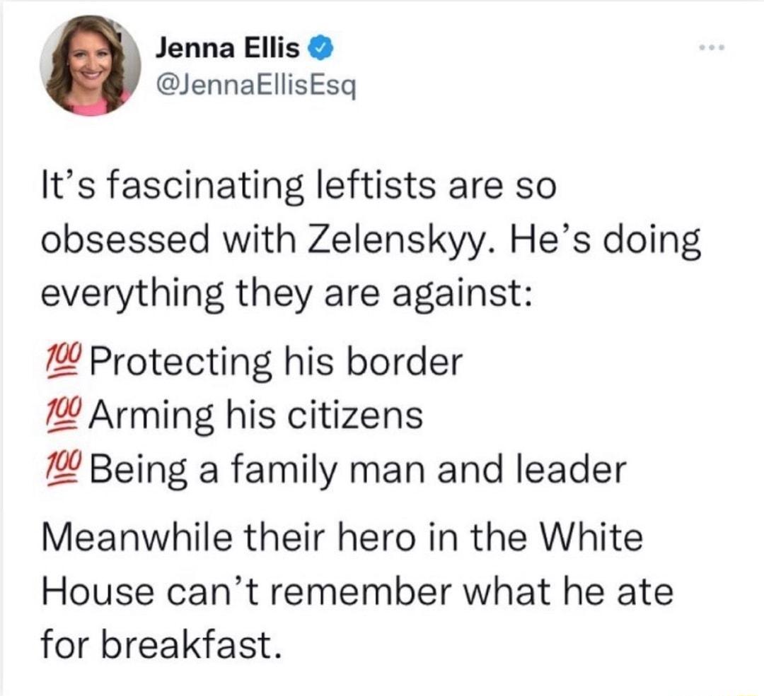 Jenna Ellis JennakEllisEsq Its fascinating leftists are so obsessed with Zelenskyy Hes doing everything they are against Protecting his border Arming his citizens Being a family man and leader Meanwhile their hero in the White House cant remember what he ate for breakfast