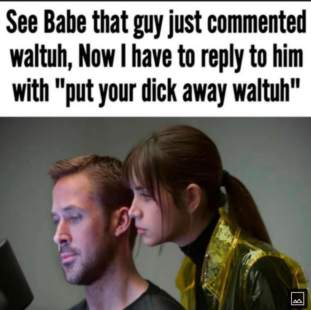 See Babe that guy just commented waltuh Now have to reply to him with put your dick away waltuh