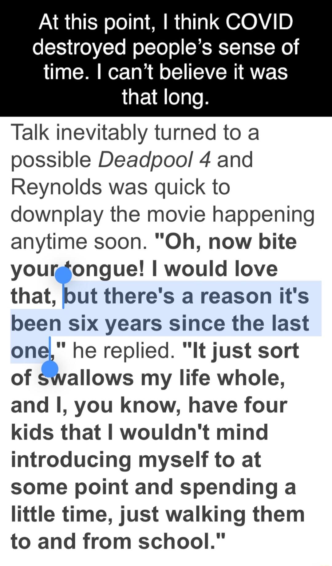 At this point think COVID destroyed peoples sense of time cant believe it was that long Talk inevitably turned to a possible Deadpool 4 and Reynolds was quick to downplay the movie happening anytime soon Oh now bite yourgtongue would love that but theres a reason its been six years since the last onel he replied It just sort of swallows my life whole and you know have four kids that wouldnt mind i