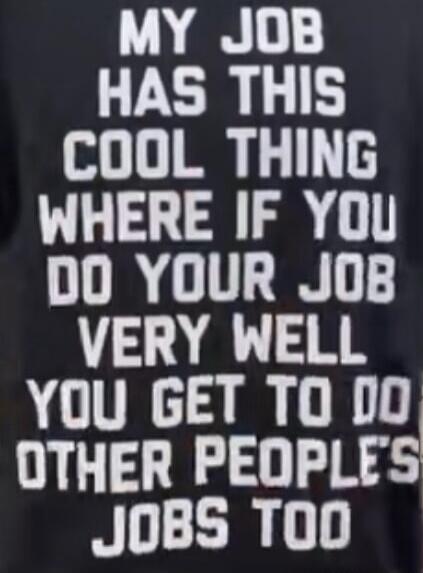 MY JOB HAS THIS COOL THING WHERE IF YOU DO YOUR JOB VERY WELL YOU GET TO DO OTHER PEOPLE'S JOBS TOO
