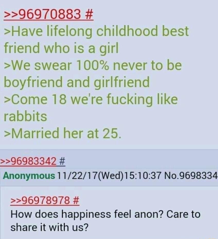 96970883 Have lifelong childhood best friend who is a girl We swear 100 never to be boyfriend and girlfriend Come 18 were fucking like rabbits Married her at 25 96983342 Anonymous 112217Wed151037 No9698334 96978978 How does happiness feel anon Care to share it with us